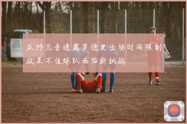 瓜帅无奈透露罗德里出场时间限制效果不佳球队面临新挑战