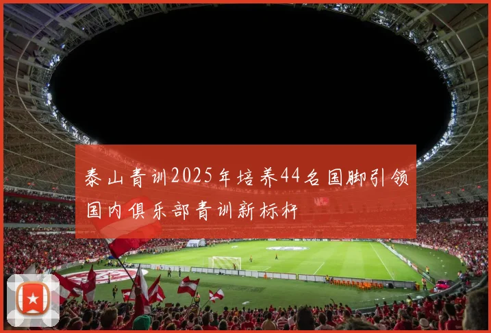 泰山青训2025年培养44名国脚引领国内俱乐部青训新标杆
