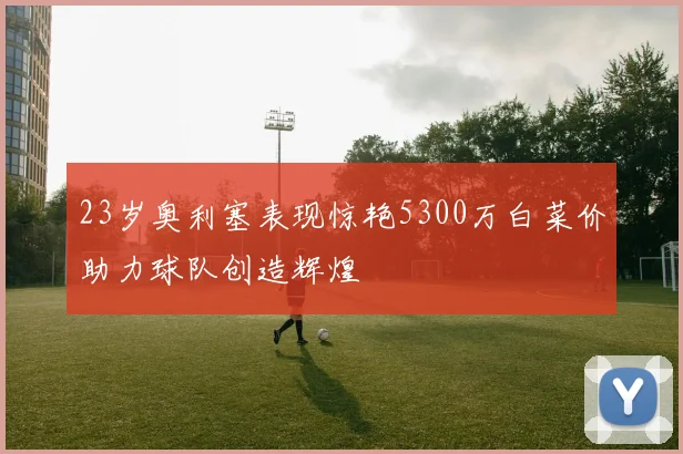 23岁奥利塞表现惊艳5300万白菜价助力球队创造辉煌
