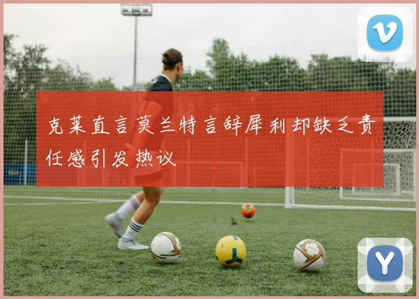 克莱直言莫兰特言辞犀利却缺乏责任感引发热议