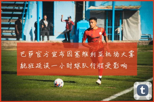 巴萨官方宣布因塞维利亚机场大雾航班延误一小时球队行程受影响