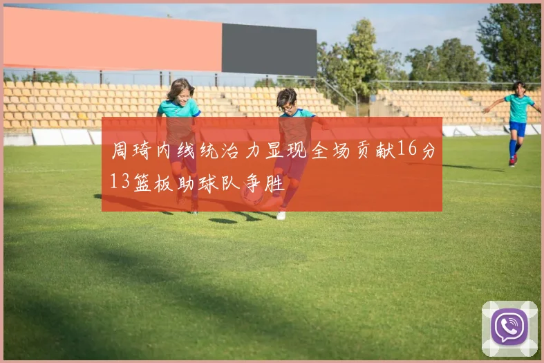 周琦内线统治力显现全场贡献16分13篮板助球队争胜