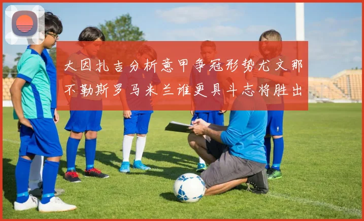 大因扎吉分析意甲争冠形势尤文那不勒斯罗马米兰谁更具斗志将胜出