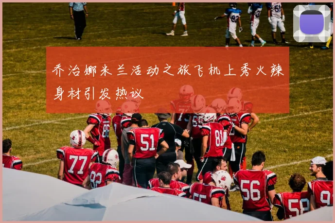 乔治娜米兰活动之旅飞机上秀火辣身材引发热议