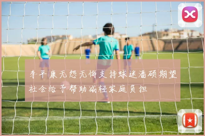 李平康无怨无悔支持球迷潘硕期望社会给予帮助减轻家庭负担