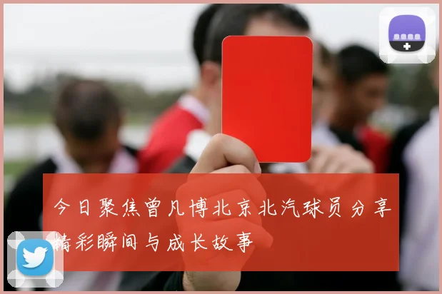 今日聚焦曾凡博北京北汽球员分享精彩瞬间与成长故事