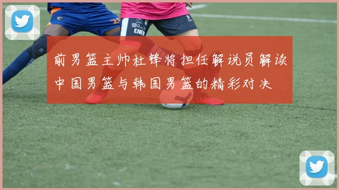 前男篮主帅杜锋将担任解说员解读中国男篮与韩国男篮的精彩对决