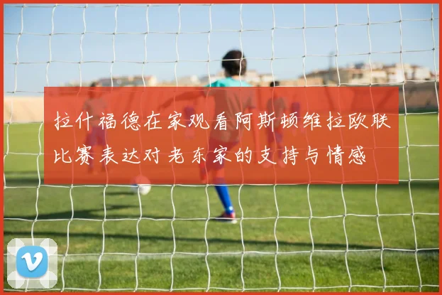 拉什福德在家观看阿斯顿维拉欧联比赛表达对老东家的支持与情感