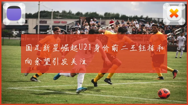 国足新星崛起U21身价前二王钰栋和向余望引发关注