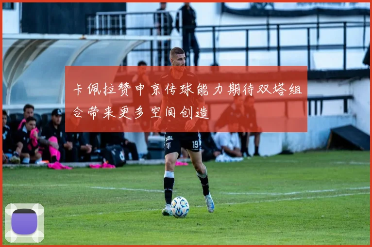 卡佩拉赞申京传球能力期待双塔组合带来更多空间创造