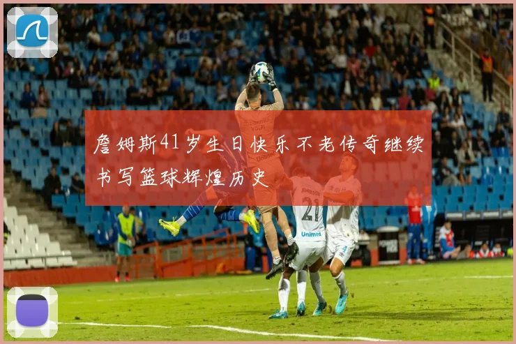 詹姆斯41岁生日快乐不老传奇继续书写篮球辉煌历史