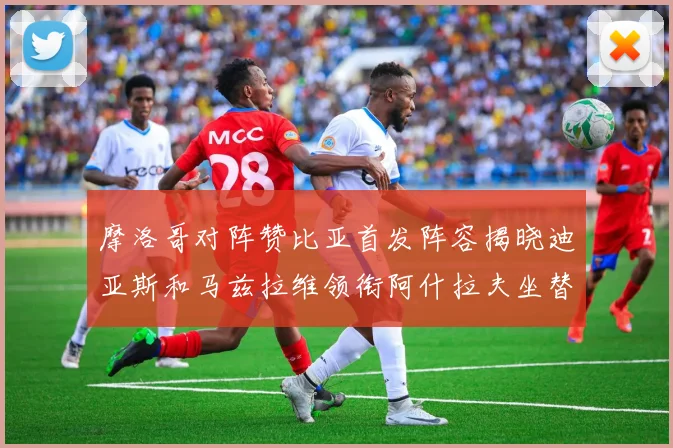 摩洛哥对阵赞比亚首发阵容揭晓迪亚斯和马兹拉维领衔阿什拉夫坐替补席