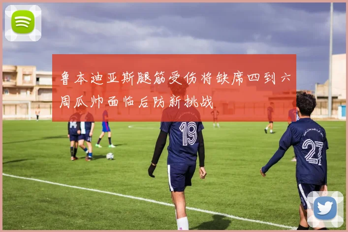 鲁本迪亚斯腿筋受伤将缺席四到六周瓜帅面临后防新挑战